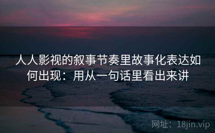 人人影视的叙事节奏里故事化表达如何出现：用从一句话里看出来讲  第2张