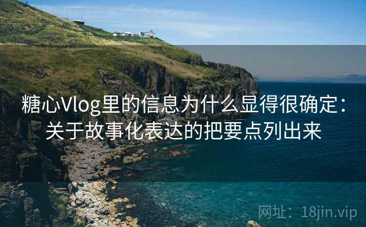 糖心Vlog里的信息为什么显得很确定：关于故事化表达的把要点列出来  第2张