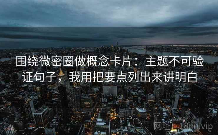 围绕微密圈做概念卡片：主题不可验证句子，我用把要点列出来讲明白  第2张